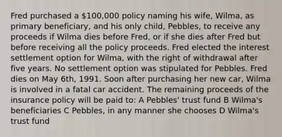 Fred purchased a 100,000 policy naming his wife, Wilma, as primary beneficiary, and his only child, Pebbles, to receive any proceeds if Wilma dies before Fred, or if she dies after Fred but before receiving all the policy proceeds. Fred elected the interest settlement option for Wilma, with the right of withdrawal after five years. No settlement option was stipulated for Pebbles. Fred dies on May 6th, 1991. Soon after purchasing her new car, Wilma is involved in a fatal car accident. The remaining proceeds of the insurance policy will be paid to: A Pebbles' trust fund B Wilma's beneficiaries C Pebbles, in any manner she chooses D Wilma's trust fund