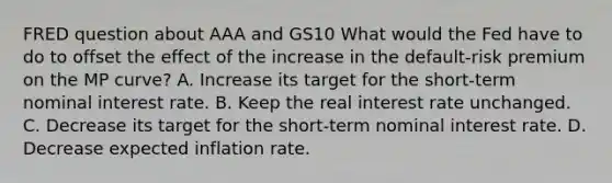 FRED question about AAA and GS10 What would the Fed have to do to offset the effect of the increase in the​ default-risk premium on the MP​ curve? A. Increase its target for the​ short-term nominal interest rate. B. Keep the real interest rate unchanged. C. Decrease its target for the​ short-term nominal interest rate. D. Decrease expected inflation rate.