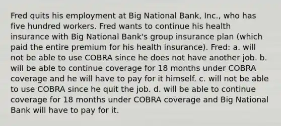 Fred quits his employment at Big National Bank, Inc., who has five hundred workers. Fred wants to continue his health insurance with Big National Bank's group insurance plan (which paid the entire premium for his health insurance). Fred: a. will not be able to use COBRA since he does not have another job. b. will be able to continue coverage for 18 months under COBRA coverage and he will have to pay for it himself. c. will not be able to use COBRA since he quit the job. d. will be able to continue coverage for 18 months under COBRA coverage and Big National Bank will have to pay for it.