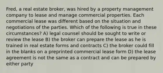 Fred, a real estate broker, was hired by a property management company to lease and manage commercial properties. Each commercial lease was different based on the situation and negotiations of the parties. Which of the following is true in these circumstances? A) legal counsel should be sought to write or review the lease B) the broker can prepare the lease as he is trained in real estate forms and contracts C) the broker could fill in the blanks on a preprinted commercial lease form D) the lease agreement is not the same as a contract and can be prepared by either party