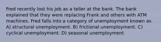 Fred recently lost his job as a teller at the bank. The bank explained that they were replacing Frank and others with ATM machines. Fred falls into a category of unemployment known as A) structural unemployment. B) frictional unemployment. C) cyclical unemployment. D) seasonal unemployment