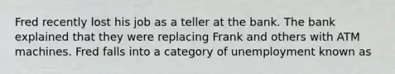 Fred recently lost his job as a teller at the bank. The bank explained that they were replacing Frank and others with ATM machines. Fred falls into a category of unemployment known as