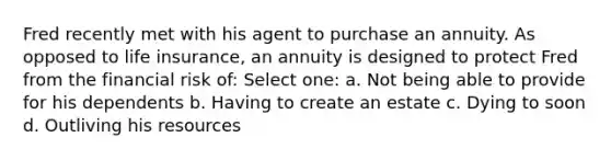 Fred recently met with his agent to purchase an annuity. As opposed to life insurance, an annuity is designed to protect Fred from the financial risk of: Select one: a. Not being able to provide for his dependents b. Having to create an estate c. Dying to soon d. Outliving his resources