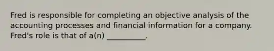 Fred is responsible for completing an objective analysis of the accounting processes and financial information for a company. Fred's role is that of a(n) __________.