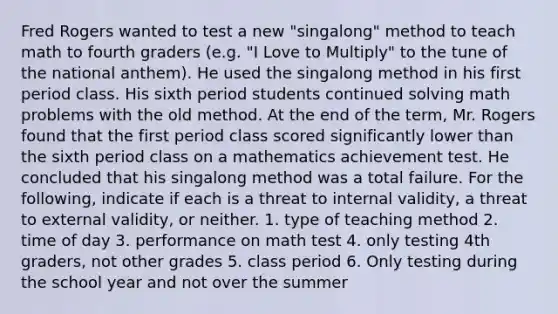 Fred Rogers wanted to test a new "singalong" method to teach math to fourth graders (e.g. "I Love to Multiply" to the tune of the national anthem). He used the singalong method in his first period class. His sixth period students continued solving math problems with the old method. At the end of the term, Mr. Rogers found that the first period class scored significantly lower than the sixth period class on a mathematics achievement test. He concluded that his singalong method was a total failure. For the following, indicate if each is a threat to internal validity, a threat to external validity, or neither. 1. type of teaching method 2. time of day 3. performance on math test 4. only testing 4th graders, not other grades 5. class period 6. Only testing during the school year and not over the summer