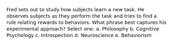 Fred sets out to study how subjects learn a new task. He observes subjects as they perform the task and tries to find a rule relating rewards to behaviors. What phrase best captures his experimental approach? Select one: a. Philosophy b. Cognitive Psychology c. Introspection d. Neuroscience e. Behaviorism