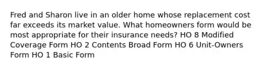 Fred and Sharon live in an older home whose replacement cost far exceeds its market value. What homeowners form would be most appropriate for their insurance needs? HO 8 Modified Coverage Form HO 2 Contents Broad Form HO 6 Unit-Owners Form HO 1 Basic Form