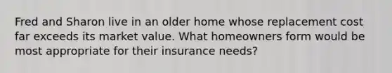 Fred and Sharon live in an older home whose replacement cost far exceeds its market value. What homeowners form would be most appropriate for their insurance needs?