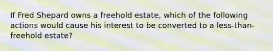 If Fred Shepard owns a freehold estate, which of the following actions would cause his interest to be converted to a less-than-freehold estate?