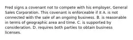 Fred signs a covenant not to compete with his employer, General Sales Corporation. This covenant is enforceable if it A. is not connected with the sale of an ongoing business. B. is reasonable in terms of geographic area and time. C. is supported by consideration. D. requires both parties to obtain business licenses.