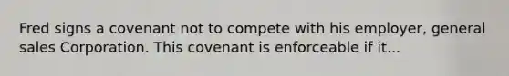 Fred signs a covenant not to compete with his employer, general sales Corporation. This covenant is enforceable if it...