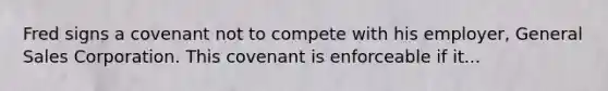 Fred signs a covenant not to compete with his employer, General Sales Corporation. This covenant is enforceable if it...