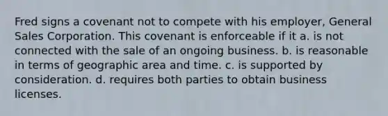 Fred signs a covenant not to compete with his employer, General Sales Corporation. This covenant is enforceable if it a. is not connected with the sale of an ongoing business. b. is reasonable in terms of geographic area and time. c. is supported by consideration. d. requires both parties to obtain business licenses.