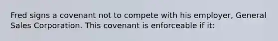 Fred signs a covenant not to compete with his employer, General Sales Corporation. This covenant is enforceable if it: