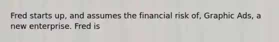 Fred starts up, and assumes the financial risk of, Graphic Ads, a new enterprise. Fred is