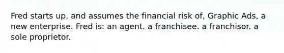 Fred starts up, and assumes the financial risk of, Graphic Ads, a new enterprise. Fred is: an agent. a franchisee. a franchisor. a sole proprietor.