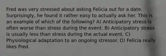 Fred was very stressed about asking Felicia out for a date. Surprisingly, he found it rather easy to actually ask her. This is an example of which of the following? A) Anticipatory stress is often worse than stress during the event. B) Anticipatory stress is usually less than stress during the actual event. C) Physiological adaptation to an ongoing stressor. D) Felicia really likes Fred.