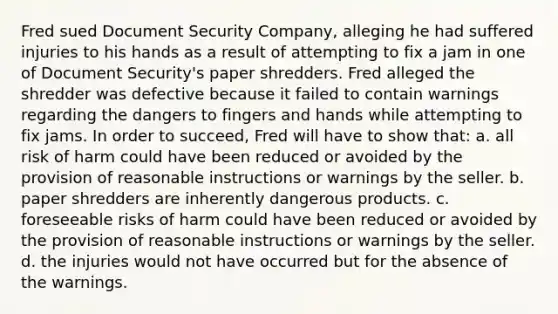 Fred sued Document Security Company, alleging he had suffered injuries to his hands as a result of attempting to fix a jam in one of Document Security's paper shredders. Fred alleged the shredder was defective because it failed to contain warnings regarding the dangers to fingers and hands while attempting to fix jams. In order to succeed, Fred will have to show that: a. all risk of harm could have been reduced or avoided by the provision of reasonable instructions or warnings by the seller. b. paper shredders are inherently dangerous products. c. foreseeable risks of harm could have been reduced or avoided by the provision of reasonable instructions or warnings by the seller. d. the injuries would not have occurred but for the absence of the warnings.