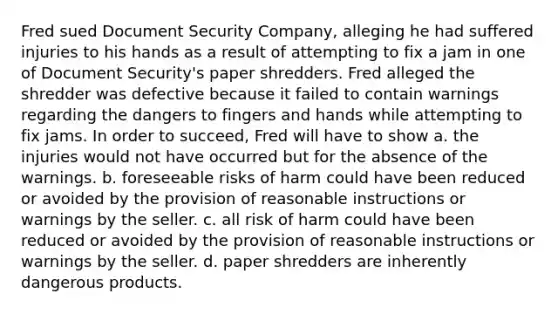 Fred sued Document Security Company, alleging he had suffered injuries to his hands as a result of attempting to fix a jam in one of Document Security's paper shredders. Fred alleged the shredder was defective because it failed to contain warnings regarding the dangers to fingers and hands while attempting to fix jams. In order to succeed, Fred will have to show a. the injuries would not have occurred but for the absence of the warnings. b. foreseeable risks of harm could have been reduced or avoided by the provision of reasonable instructions or warnings by the seller. c. all risk of harm could have been reduced or avoided by the provision of reasonable instructions or warnings by the seller. d. paper shredders are inherently dangerous products.