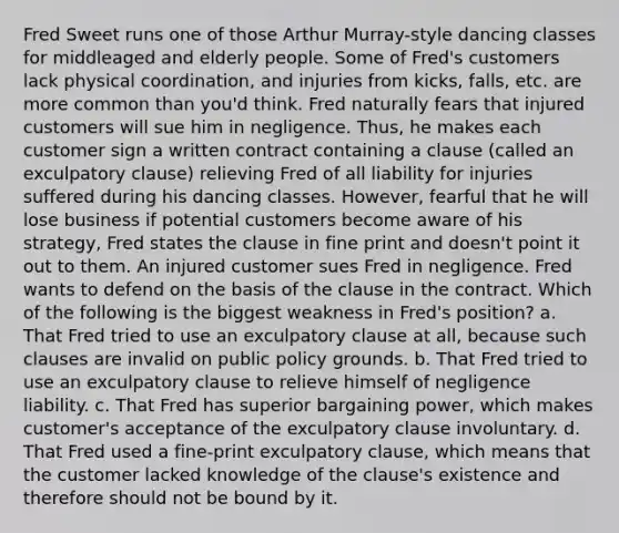 Fred Sweet runs one of those Arthur Murray-style dancing classes for middleaged and elderly people. Some of Fred's customers lack physical coordination, and injuries from kicks, falls, etc. are more common than you'd think. Fred naturally fears that injured customers will sue him in negligence. Thus, he makes each customer sign a written contract containing a clause (called an exculpatory clause) relieving Fred of all liability for injuries suffered during his dancing classes. However, fearful that he will lose business if potential customers become aware of his strategy, Fred states the clause in fine print and doesn't point it out to them. An injured customer sues Fred in negligence. Fred wants to defend on the basis of the clause in the contract. Which of the following is the biggest weakness in Fred's position? a. That Fred tried to use an exculpatory clause at all, because such clauses are invalid on public policy grounds. b. That Fred tried to use an exculpatory clause to relieve himself of negligence liability. c. That Fred has superior bargaining power, which makes customer's acceptance of the exculpatory clause involuntary. d. That Fred used a fine-print exculpatory clause, which means that the customer lacked knowledge of the clause's existence and therefore should not be bound by it.