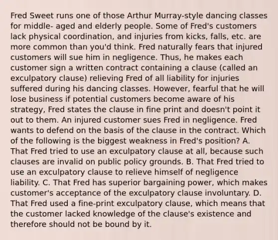 Fred Sweet runs one of those Arthur Murray-style dancing classes for middle- aged and elderly people. Some of Fred's customers lack physical coordination, and injuries from kicks, falls, etc. are more common than you'd think. Fred naturally fears that injured customers will sue him in negligence. Thus, he makes each customer sign a written contract containing a clause (called an exculpatory clause) relieving Fred of all liability for injuries suffered during his dancing classes. However, fearful that he will lose business if potential customers become aware of his strategy, Fred states the clause in fine print and doesn't point it out to them. An injured customer sues Fred in negligence. Fred wants to defend on the basis of the clause in the contract. Which of the following is the biggest weakness in Fred's position? A. That Fred tried to use an exculpatory clause at all, because such clauses are invalid on public policy grounds. B. That Fred tried to use an exculpatory clause to relieve himself of negligence liability. C. That Fred has superior bargaining power, which makes customer's acceptance of the exculpatory clause involuntary. D. That Fred used a fine-print exculpatory clause, which means that the customer lacked knowledge of the clause's existence and therefore should not be bound by it.