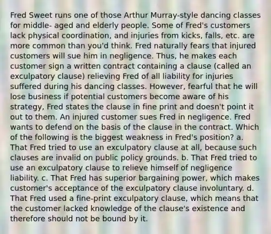 Fred Sweet runs one of those Arthur Murray-style dancing classes for middle- aged and elderly people. Some of Fred's customers lack physical coordination, and injuries from kicks, falls, etc. are more common than you'd think. Fred naturally fears that injured customers will sue him in negligence. Thus, he makes each customer sign a written contract containing a clause (called an exculpatory clause) relieving Fred of all liability for injuries suffered during his dancing classes. However, fearful that he will lose business if potential customers become aware of his strategy, Fred states the clause in fine print and doesn't point it out to them. An injured customer sues Fred in negligence. Fred wants to defend on the basis of the clause in the contract. Which of the following is the biggest weakness in Fred's position? a. That Fred tried to use an exculpatory clause at all, because such clauses are invalid on public policy grounds. b. That Fred tried to use an exculpatory clause to relieve himself of negligence liability. c. That Fred has superior bargaining power, which makes customer's acceptance of the exculpatory clause involuntary. d. That Fred used a fine-print exculpatory clause, which means that the customer lacked knowledge of the clause's existence and therefore should not be bound by it.