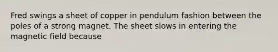 Fred swings a sheet of copper in pendulum fashion between the poles of a strong magnet. The sheet slows in entering the magnetic field because