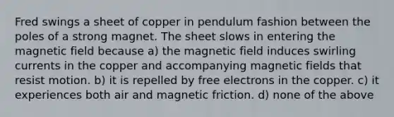 Fred swings a sheet of copper in pendulum fashion between the poles of a strong magnet. The sheet slows in entering the magnetic field because a) the magnetic field induces swirling currents in the copper and accompanying magnetic fields that resist motion. b) it is repelled by free electrons in the copper. c) it experiences both air and magnetic friction. d) none of the above