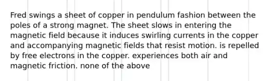 Fred swings a sheet of copper in pendulum fashion between the poles of a strong magnet. The sheet slows in entering the magnetic field because it induces swirling currents in the copper and accompanying <a href='https://www.questionai.com/knowledge/kqorUT4tK2-magnetic-fields' class='anchor-knowledge'>magnetic fields</a> that resist motion. is repelled by free electrons in the copper. experiences both air and magnetic friction. none of the above