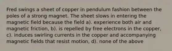 Fred swings a sheet of copper in pendulum fashion between the poles of a strong magnet. The sheet slows in entering the magnetic field because the field a). experience both air and magnetic friction, b). is repelled by free electrons in the copper, c). induces swirling currents in the copper and accompanying <a href='https://www.questionai.com/knowledge/kqorUT4tK2-magnetic-fields' class='anchor-knowledge'>magnetic fields</a> that resist motion, d). none of the above