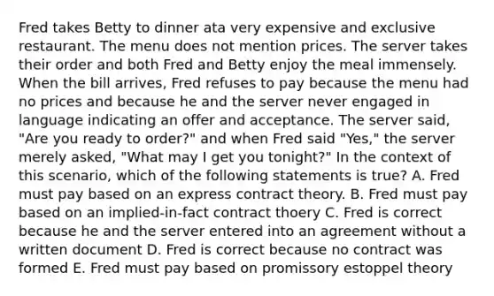 Fred takes Betty to dinner ata very expensive and exclusive restaurant. The menu does not mention prices. The server takes their order and both Fred and Betty enjoy the meal immensely. When the bill arrives, Fred refuses to pay because the menu had no prices and because he and the server never engaged in language indicating an offer and acceptance. The server said, "Are you ready to order?" and when Fred said "Yes," the server merely asked, "What may I get you tonight?" In the context of this scenario, which of the following statements is true? A. Fred must pay based on an express contract theory. B. Fred must pay based on an implied-in-fact contract thoery C. Fred is correct because he and the server entered into an agreement without a written document D. Fred is correct because no contract was formed E. Fred must pay based on promissory estoppel theory