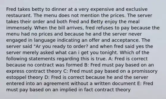 Fred takes betty to dinner at a very expensive and exclusive restaurant. The menu does not mention the prices. The server takes their order and both Fred and Betty enjoy the meal immensely. When the bill arrives, fred refuses to pay because the menu had no prices and because he and the server never engaged in language indicating an offer and acceptance. The server said "Ar you ready to order? and when fred said yes the server merely asked what can i get you tonight. Which of the following statements regarding this is true. A: Fred is correct because no contract was formed B: Fred must pay based on an express contract theory C: Fred must pay based on a promissory estoppel theory D: Fred is correct because he and the server entered into an agreement without a written document E: Fred must pay based on an implied in fact contract theory