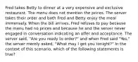 Fred takes Betty to dinner at a very expensive and exclusive restaurant. The menu does not mention the prices. The server takes their order and both Fred and Betty enjoy the meal immensely. When the bill arrives, Fred refuses to pay because the menu had no prices and because he and the server never engaged in conversation indicating an offer and acceptance. The server said, "Are you ready to order?" and when Fred said "Yes," the server merely asked, "What may I get you tonight?" In the context of this scenario, which of the following statements is true?