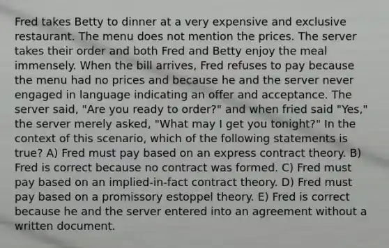 Fred takes Betty to dinner at a very expensive and exclusive restaurant. The menu does not mention the prices. The server takes their order and both Fred and Betty enjoy the meal immensely. When the bill arrives, Fred refuses to pay because the menu had no prices and because he and the server never engaged in language indicating an offer and acceptance. The server said, "Are you ready to order?" and when fried said "Yes," the server merely asked, "What may I get you tonight?" In the context of this scenario, which of the following statements is true? A) Fred must pay based on an express contract theory. B) Fred is correct because no contract was formed. C) Fred must pay based on an implied-in-fact contract theory. D) Fred must pay based on a promissory estoppel theory. E) Fred is correct because he and the server entered into an agreement without a written document.