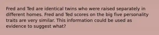 Fred and Ted are identical twins who were raised separately in different homes. Fred and Ted scores on the big five personality traits are very similar. This information could be used as evidence to suggest what?