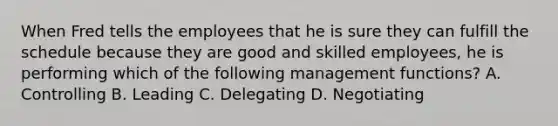 When Fred tells the employees that he is sure they can fulfill the schedule because they are good and skilled employees, he is performing which of the following management functions? A. Controlling B. Leading C. Delegating D. Negotiating