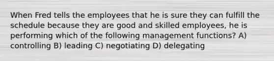 When Fred tells the employees that he is sure they can fulfill the schedule because they are good and skilled employees, he is performing which of the following management functions? A) controlling B) leading C) negotiating D) delegating