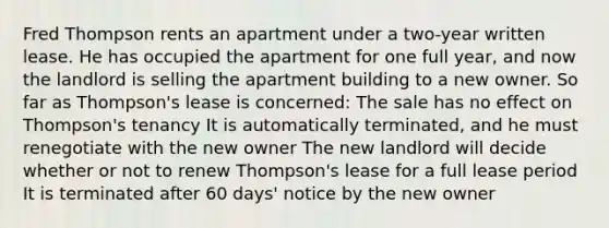 Fred Thompson rents an apartment under a two-year written lease. He has occupied the apartment for one full year, and now the landlord is selling the apartment building to a new owner. So far as Thompson's lease is concerned: The sale has no effect on Thompson's tenancy It is automatically terminated, and he must renegotiate with the new owner The new landlord will decide whether or not to renew Thompson's lease for a full lease period It is terminated after 60 days' notice by the new owner