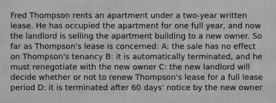 Fred Thompson rents an apartment under a two-year written lease. He has occupied the apartment for one full year, and now the landlord is selling the apartment building to a new owner. So far as Thompson's lease is concerned: A: the sale has no effect on Thompson's tenancy B: it is automatically terminated, and he must renegotiate with the new owner C: the new landlord will decide whether or not to renew Thompson's lease for a full lease period D: it is terminated after 60 days' notice by the new owner