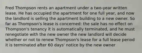 Fred Thompson rents an apartment under a two-year written lease. He has occupied the apartment for one full year, and now the landlord is selling the apartment building to a new owner. So far as Thompson's lease is concerned: the sale has no effect on Thompson's tenancy it is automatically terminated, and he must renegotiate with the new owner the new landlord will decide whether or not to renew Thompson's lease for a full lease period it is terminated after 60 days' notice by the new owner