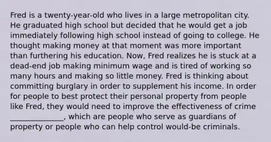 Fred is a twenty-year-old who lives in a large metropolitan city. He graduated high school but decided that he would get a job immediately following high school instead of going to college. He thought making money at that moment was more important than furthering his education. Now, Fred realizes he is stuck at a dead-end job making minimum wage and is tired of working so many hours and making so little money. Fred is thinking about committing burglary in order to supplement his income. In order for people to best protect their personal property from people like Fred, they would need to improve the effectiveness of crime ______________, which are people who serve as guardians of property or people who can help control would-be criminals.