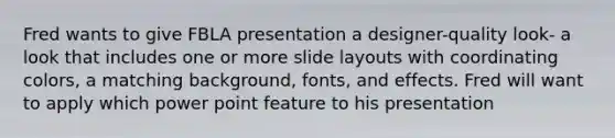 Fred wants to give FBLA presentation a designer-quality look- a look that includes one or more slide layouts with coordinating colors, a matching background, fonts, and effects. Fred will want to apply which power point feature to his presentation