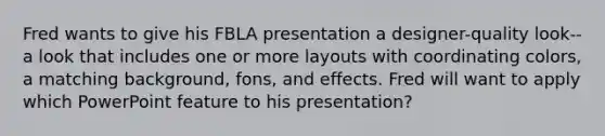 Fred wants to give his FBLA presentation a designer-quality look-- a look that includes one or more layouts with coordinating colors, a matching background, fons, and effects. Fred will want to apply which PowerPoint feature to his presentation?