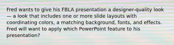 Fred wants to give his FBLA presentation a designer-quality look — a look that includes one or more slide layouts with coordinating colors, a matching background, fonts, and effects. Fred will want to apply which PowerPoint feature to his presentation?