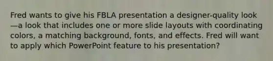 Fred wants to give his FBLA presentation a designer-quality look—a look that includes one or more slide layouts with coordinating colors, a matching background, fonts, and effects. Fred will want to apply which PowerPoint feature to his presentation?