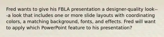 Fred wants to give his FBLA presentation a designer-quality look---a look that includes one or more slide layouts with coordinating colors, a matching background, fonts, and effects. Fred will want to apply which PowerPoint feature to his presentation?