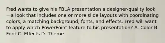 Fred wants to give his FBLA presentation a designer-quality look—a look that includes one or more slide layouts with coordinating colors, a matching background, fonts, and effects. Fred will want to apply which PowerPoint feature to his presentation? A. Color B. Font C. Effects D. Theme