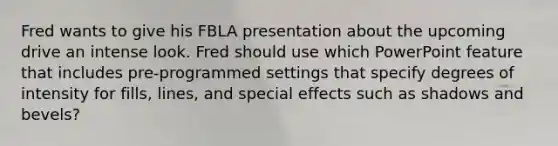 Fred wants to give his FBLA presentation about the upcoming drive an intense look. Fred should use which PowerPoint feature that includes pre-programmed settings that specify degrees of intensity for fills, lines, and special effects such as shadows and bevels?