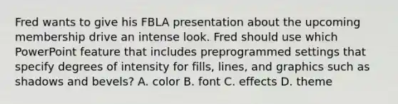 Fred wants to give his FBLA presentation about the upcoming membership drive an intense look. Fred should use which PowerPoint feature that includes preprogrammed settings that specify degrees of intensity for fills, lines, and graphics such as shadows and bevels? A. color B. font C. effects D. theme