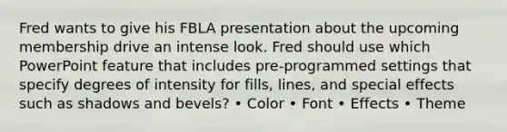 Fred wants to give his FBLA presentation about the upcoming membership drive an intense look. Fred should use which PowerPoint feature that includes pre-programmed settings that specify degrees of intensity for fills, lines, and special effects such as shadows and bevels? • Color • Font • Effects • Theme